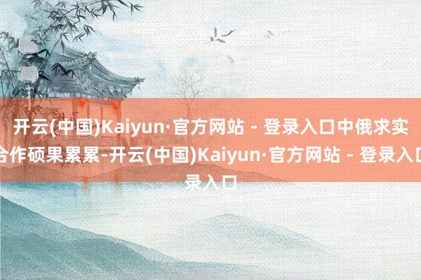 开云(中国)Kaiyun·官方网站 - 登录入口中俄求实合作硕果累累-开云(中国)Kaiyun·官方网站 - 登录入口