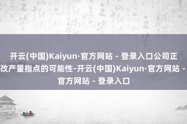 开云(中国)Kaiyun·官方网站 - 登录入口公司正在评估修改产量指点的可能性-开云(中国)Kaiyun·官方网站 - 登录入口