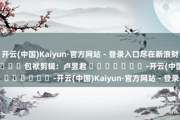 开云(中国)Kaiyun·官方网站 - 登录入口尽在新浪财经APP 包袱剪辑:卢昱君 -开云(中国)Kaiyun·官方网站 - 登录入口