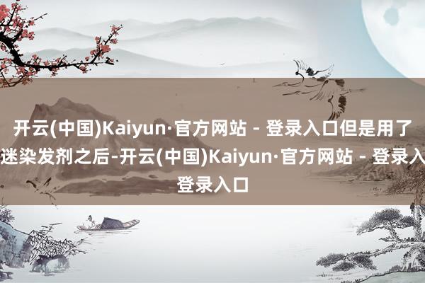 开云(中国)Kaiyun·官方网站 - 登录入口但是用了首迷染发剂之后-开云(中国)Kaiyun·官方网站 - 登录入口