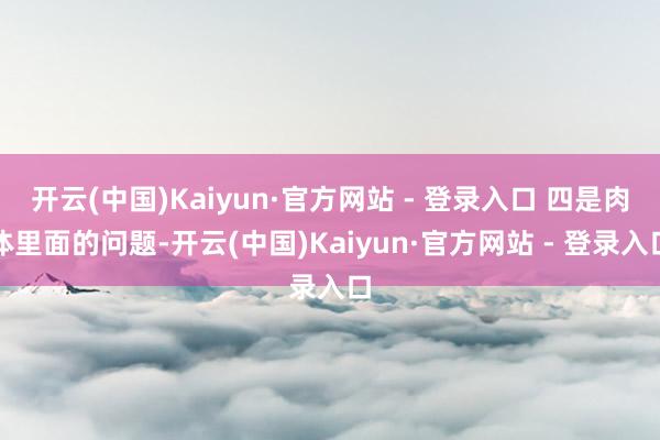 开云(中国)Kaiyun·官方网站 - 登录入口 四是肉体里面的问题-开云(中国)Kaiyun·官方网站 - 登录入口
