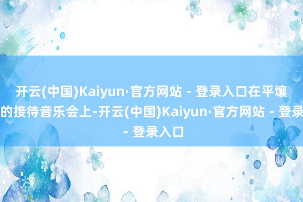 开云(中国)Kaiyun·官方网站 - 登录入口在平壤举行的接待音乐会上-开云(中国)Kaiyun·官方网站 - 登录入口