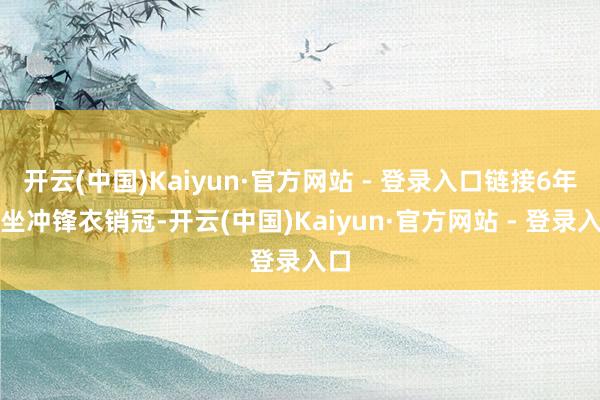 开云(中国)Kaiyun·官方网站 - 登录入口链接6年稳坐冲锋衣销冠-开云(中国)Kaiyun·官方网站 - 登录入口