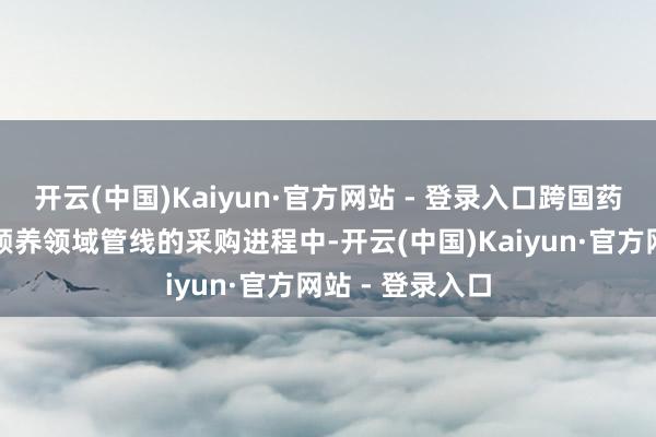开云(中国)Kaiyun·官方网站 - 登录入口跨国药企在针对肿瘤颐养领域管线的采购进程中-开云(中国)Kaiyun·官方网站 - 登录入口