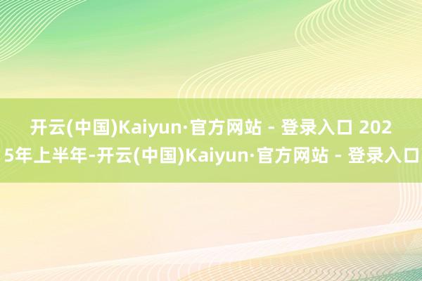 开云(中国)Kaiyun·官方网站 - 登录入口 2025年上半年-开云(中国)Kaiyun·官方网站 - 登录入口