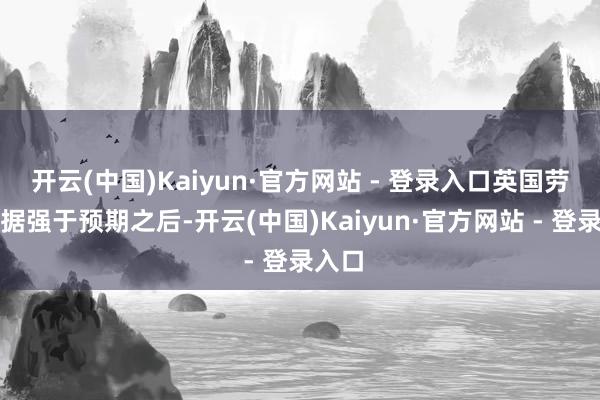 开云(中国)Kaiyun·官方网站 - 登录入口英国劳动数据强于预期之后-开云(中国)Kaiyun·官方网站 - 登录入口