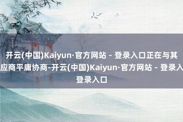 开云(中国)Kaiyun·官方网站 - 登录入口正在与其供应商平庸协商-开云(中国)Kaiyun·官方网站 - 登录入口
