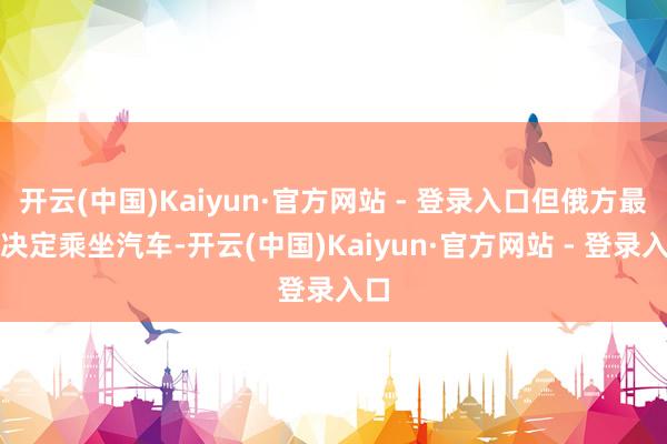 开云(中国)Kaiyun·官方网站 - 登录入口但俄方最终决定乘坐汽车-开云(中国)Kaiyun·官方网站 - 登录入口