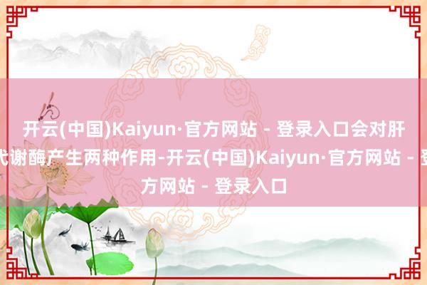 开云(中国)Kaiyun·官方网站 - 登录入口会对肝脏中的代谢酶产生两种作用-开云(中国)Kaiyun·官方网站 - 登录入口