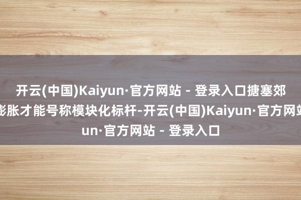 开云(中国)Kaiyun·官方网站 - 登录入口搪塞郊野雷雨突袭膨胀才能号称模块化标杆-开云(中国)Kaiyun·官方网站 - 登录入口