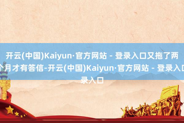 开云(中国)Kaiyun·官方网站 - 登录入口又拖了两个月才有答信-开云(中国)Kaiyun·官方网站 - 登录入口