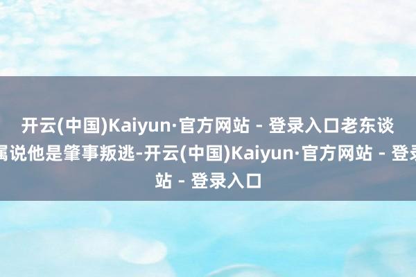 开云(中国)Kaiyun·官方网站 - 登录入口老东谈主家属说他是肇事叛逃-开云(中国)Kaiyun·官方网站 - 登录入口