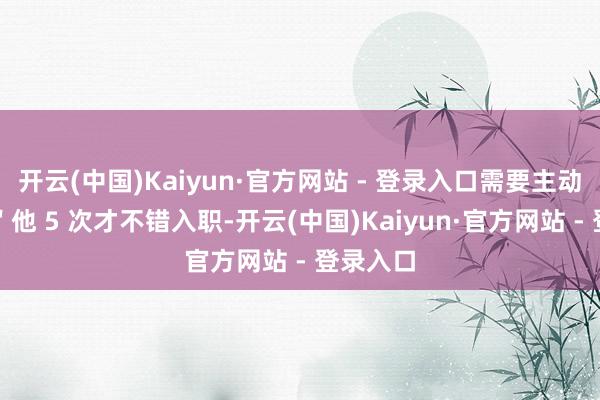 开云(中国)Kaiyun·官方网站 - 登录入口需要主动＂刺激＂他 5 次才不错入职-开云(中国)Kaiyun·官方网站 - 登录入口