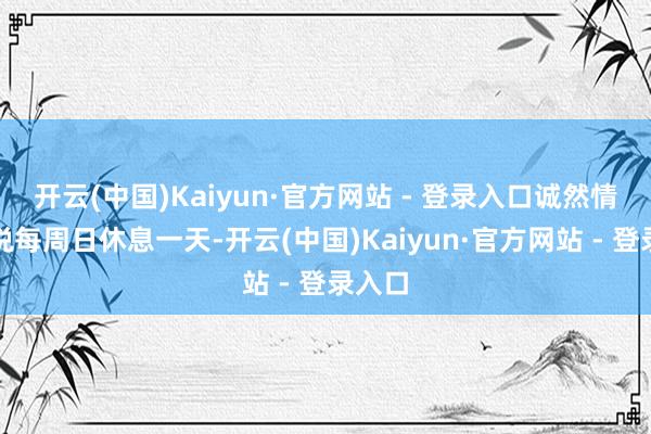 开云(中国)Kaiyun·官方网站 - 登录入口诚然情势上说每周日休息一天-开云(中国)Kaiyun·官方网站 - 登录入口