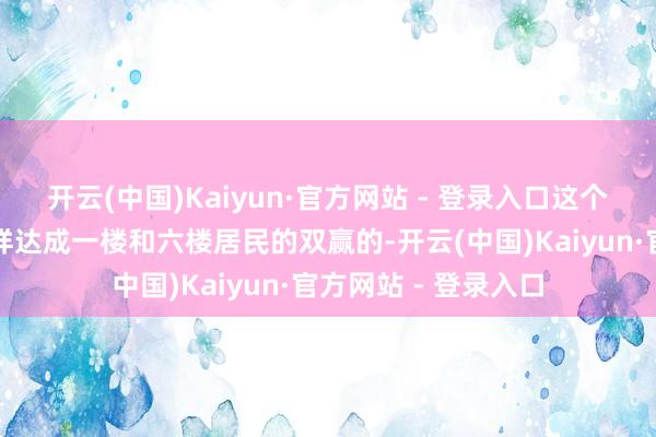 开云(中国)Kaiyun·官方网站 - 登录入口这个新有打算到底是怎样达成一楼和六楼居民的双赢的-开云(中国)Kaiyun·官方网站 - 登录入口