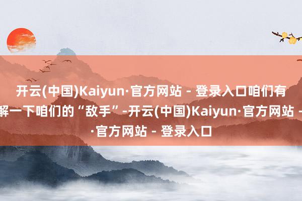 开云(中国)Kaiyun·官方网站 - 登录入口咱们有必要先了解一下咱们的“敌手”-开云(中国)Kaiyun·官方网站 - 登录入口