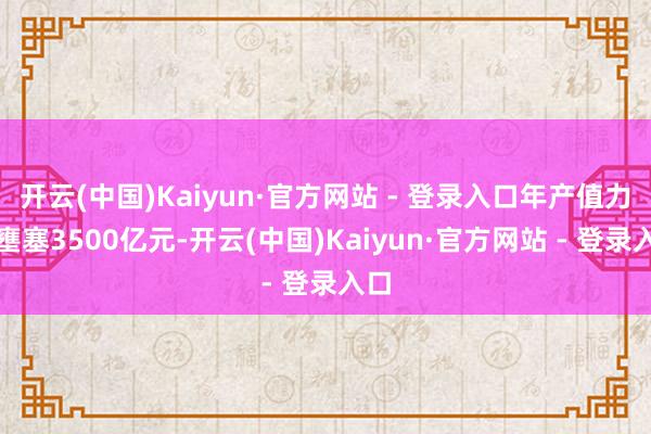 开云(中国)Kaiyun·官方网站 - 登录入口年产值力求壅塞3500亿元-开云(中国)Kaiyun·官方网站 - 登录入口