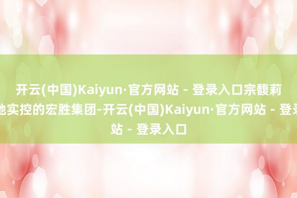 开云(中国)Kaiyun·官方网站 - 登录入口宗馥莉通过她实控的宏胜集团-开云(中国)Kaiyun·官方网站 - 登录入口