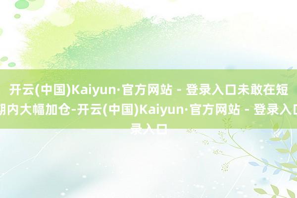 开云(中国)Kaiyun·官方网站 - 登录入口未敢在短期内大幅加仓-开云(中国)Kaiyun·官方网站 - 登录入口