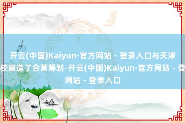 开云(中国)Kaiyun·官方网站 - 登录入口与天津多所高校建造了合营筹划-开云(中国)Kaiyun·官方网站 - 登录入口