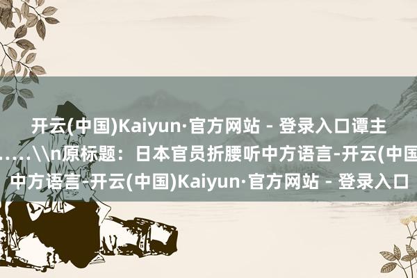 开云(中国)Kaiyun·官方网站 - 登录入口谭主在现场注意到一个细节……\n原标题：日本官员折腰听中方语言-开云(中国)Kaiyun·官方网站 - 登录入口