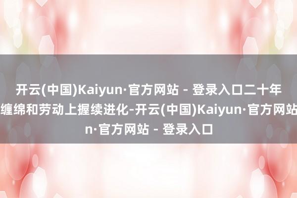开云(中国)Kaiyun·官方网站 - 登录入口二十年来在产物、缠绵和劳动上握续进化-开云(中国)Kaiyun·官方网站 - 登录入口