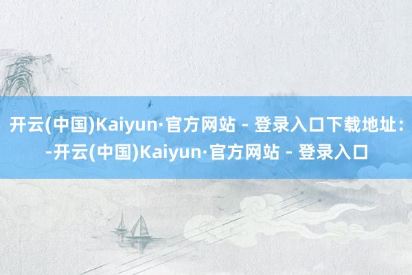 开云(中国)Kaiyun·官方网站 - 登录入口下载地址：-开云(中国)Kaiyun·官方网站 - 登录入口