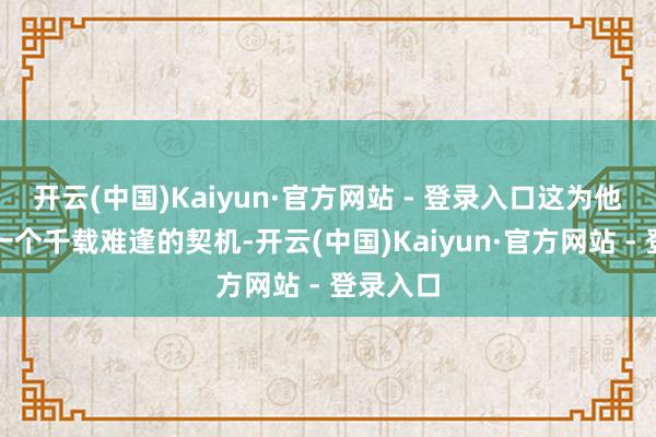 开云(中国)Kaiyun·官方网站 - 登录入口这为他提供了一个千载难逢的契机-开云(中国)Kaiyun·官方网站 - 登录入口
