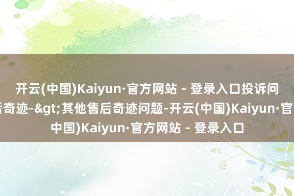 开云(中国)Kaiyun·官方网站 - 登录入口投诉问题:可能存在售后奇迹->其他售后奇迹问题-开云(中国)Kaiyun·官方网站 - 登录入口