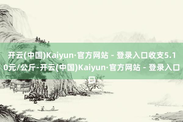 开云(中国)Kaiyun·官方网站 - 登录入口收支5.10元/公斤-开云(中国)Kaiyun·官方网站 - 登录入口