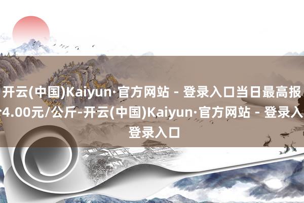 开云(中国)Kaiyun·官方网站 - 登录入口当日最高报价4.00元/公斤-开云(中国)Kaiyun·官方网站 - 登录入口