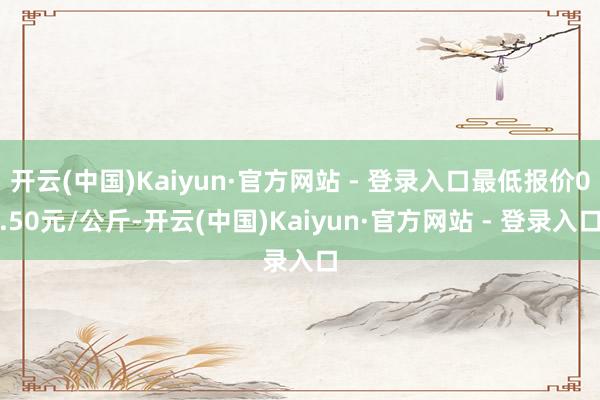 开云(中国)Kaiyun·官方网站 - 登录入口最低报价0.50元/公斤-开云(中国)Kaiyun·官方网站 - 登录入口