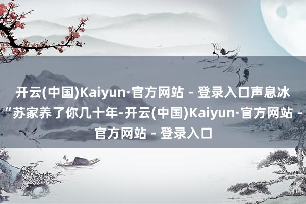 开云(中国)Kaiyun·官方网站 - 登录入口声息冰冷说念:“苏家养了你几十年-开云(中国)Kaiyun·官方网站 - 登录入口