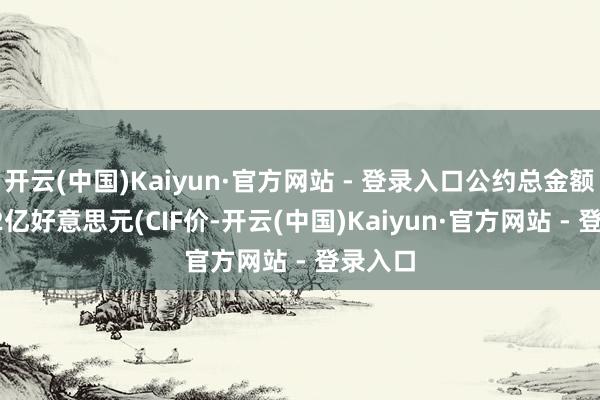 开云(中国)Kaiyun·官方网站 - 登录入口公约总金额为1.72亿好意思元(CIF价-开云(中国)Kaiyun·官方网站 - 登录入口