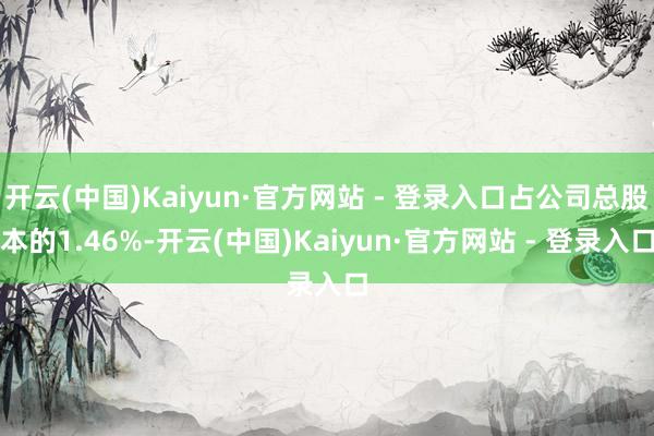 开云(中国)Kaiyun·官方网站 - 登录入口占公司总股本的1.46%-开云(中国)Kaiyun·官方网站 - 登录入口