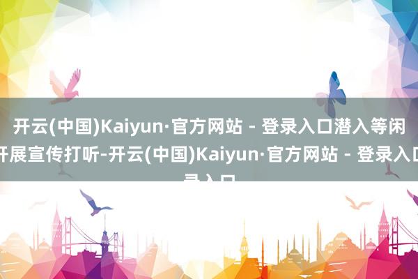 开云(中国)Kaiyun·官方网站 - 登录入口潜入等闲开展宣传打听-开云(中国)Kaiyun·官方网站 - 登录入口
