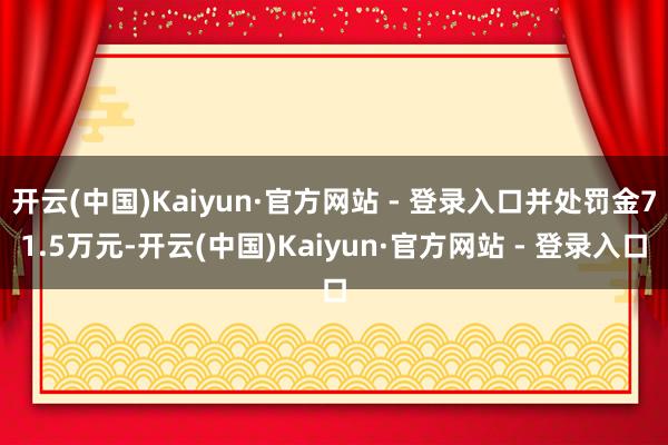 开云(中国)Kaiyun·官方网站 - 登录入口并处罚金71.5万元-开云(中国)Kaiyun·官方网站 - 登录入口