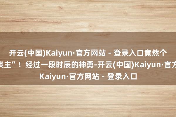 开云(中国)Kaiyun·官方网站 - 登录入口竟然个优秀的“打工东谈主”!经过一段时辰的神勇-开云(中国)Kaiyun·官方网站 - 登录入口