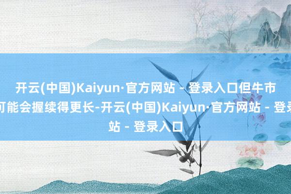 开云(中国)Kaiyun·官方网站 - 登录入口但牛市烦恼可能会握续得更长-开云(中国)Kaiyun·官方网站 - 登录入口