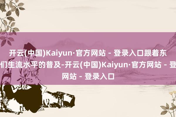 开云(中国)Kaiyun·官方网站 - 登录入口跟着东说念主们生流水平的普及-开云(中国)Kaiyun·官方网站 - 登录入口