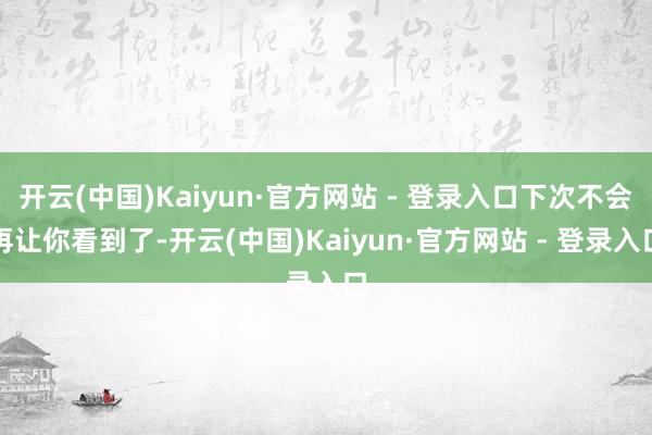 开云(中国)Kaiyun·官方网站 - 登录入口下次不会再让你看到了-开云(中国)Kaiyun·官方网站 - 登录入口