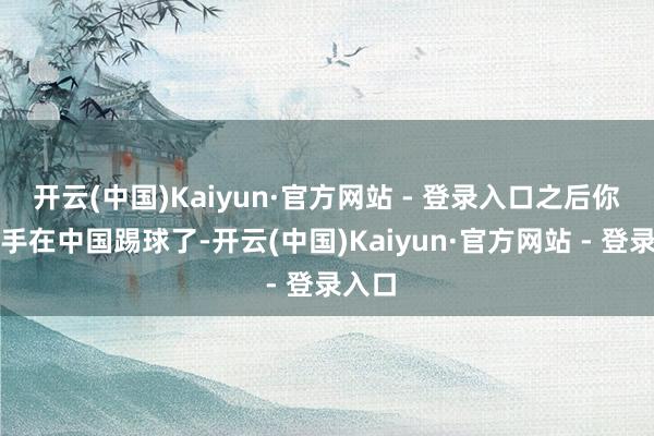 开云(中国)Kaiyun·官方网站 - 登录入口之后你有身手在中国踢球了-开云(中国)Kaiyun·官方网站 - 登录入口