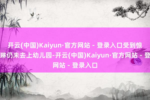 开云(中国)Kaiyun·官方网站 - 登录入口受到惊吓的晓琳仍未去上幼儿园-开云(中国)Kaiyun·官方网站 - 登录入口