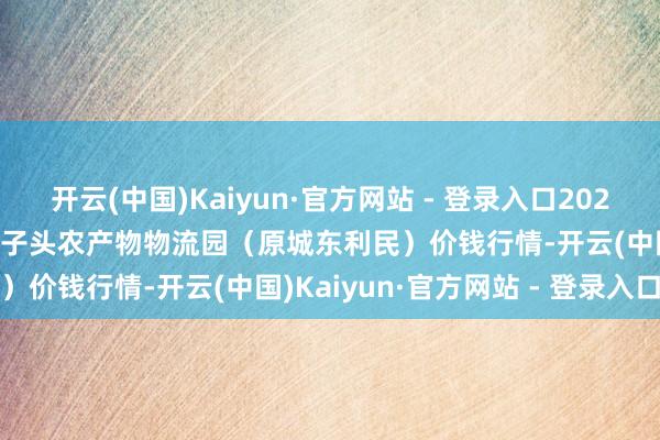 开云(中国)Kaiyun·官方网站 - 登录入口2024年12月21日山西太原丈子头农产物物流园(原城东利民)价钱行情-开云(中国)Kaiyun·官方网站 - 登录入口