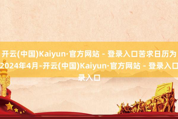 开云(中国)Kaiyun·官方网站 - 登录入口苦求日历为2024年4月-开云(中国)Kaiyun·官方网站 - 登录入口
