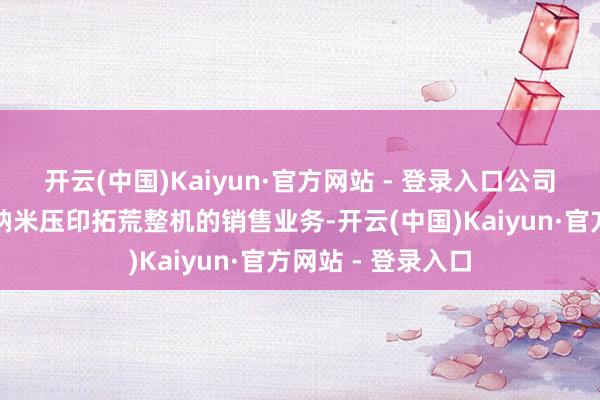 开云(中国)Kaiyun·官方网站 - 登录入口公司已运转尝试进行纳米压印拓荒整机的销售业务-开云(中国)Kaiyun·官方网站 - 登录入口