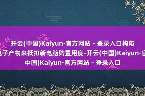 开云(中国)Kaiyun·官方网站 - 登录入口构陷者可用至多6件旧电子产物来抵扣新电脑购置用度-开云(中国)Kaiyun·官方网站 - 登录入口