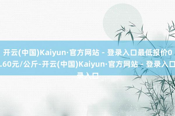 开云(中国)Kaiyun·官方网站 - 登录入口最低报价0.60元/公斤-开云(中国)Kaiyun·官方网站 - 登录入口