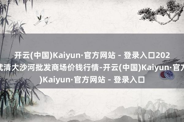 开云(中国)Kaiyun·官方网站 - 登录入口2025年1月2日天津武清大沙河批发商场价钱行情-开云(中国)Kaiyun·官方网站 - 登录入口