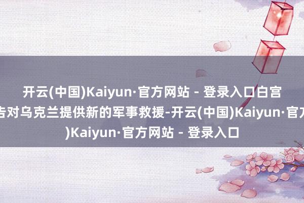开云(中国)Kaiyun·官方网站 - 登录入口白宫将于改日几天文告对乌克兰提供新的军事救援-开云(中国)Kaiyun·官方网站 - 登录入口